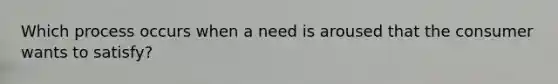 Which process occurs when a need is aroused that the consumer wants to​ satisfy?