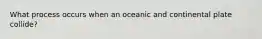 What process occurs when an oceanic and continental plate collide?