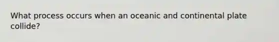 What process occurs when an oceanic and continental plate collide?