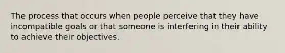 The process that occurs when people perceive that they have incompatible goals or that someone is interfering in their ability to achieve their objectives.