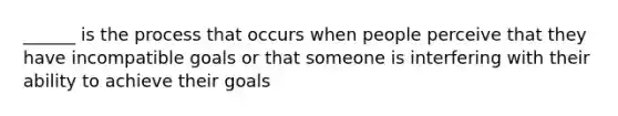 ______ is the process that occurs when people perceive that they have incompatible goals or that someone is interfering with their ability to achieve their goals