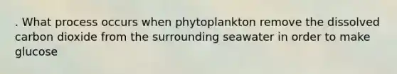 . What process occurs when phytoplankton remove the dissolved carbon dioxide from the surrounding seawater in order to make glucose