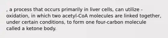 , a process that occurs primarily in liver cells, can utilize -oxidation, in which two acetyl-CoA molecules are linked together, under certain conditions, to form one four-carbon molecule called a ketone body.