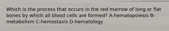 Which is the process that occurs in the red marrow of long or flat bones by which all blood cells are formed? A-hematopoiesis B-metabolism C-hemostasis D-hematology