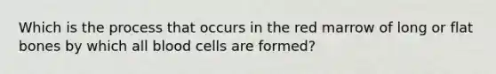 Which is the process that occurs in the red marrow of long or flat bones by which all blood cells are formed?