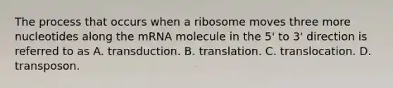 The process that occurs when a ribosome moves three more nucleotides along the mRNA molecule in the 5' to 3' direction is referred to as A. transduction. B. translation. C. translocation. D. transposon.