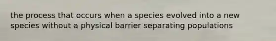 the process that occurs when a species evolved into a new species without a physical barrier separating populations