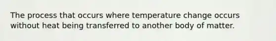 The process that occurs where temperature change occurs without heat being transferred to another body of matter.