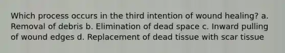 Which process occurs in the third intention of wound healing? a. Removal of debris b. Elimination of dead space c. Inward pulling of wound edges d. Replacement of dead tissue with scar tissue