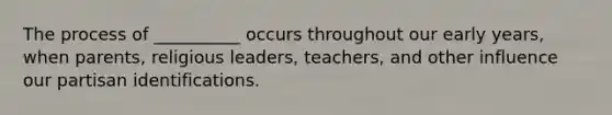 The process of __________ occurs throughout our early years, when parents, religious leaders, teachers, and other influence our partisan identifications.