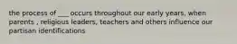 the process of ___ occurs throughout our early years, when parents , religious leaders, teachers and others influence our partisan identifications