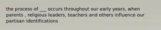 the process of ___ occurs throughout our early years, when parents , religious leaders, teachers and others influence our partisan identifications