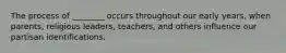 The process of ________ occurs throughout our early years, when parents, religious leaders, teachers, and others influence our partisan identifications.