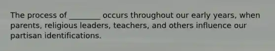 The process of ________ occurs throughout our early years, when parents, religious leaders, teachers, and others influence our partisan identifications.