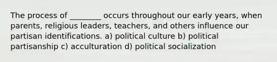 The process of ________ occurs throughout our early years, when parents, religious leaders, teachers, and others influence our partisan identifications. a) political culture b) political partisanship c) acculturation d) political socialization