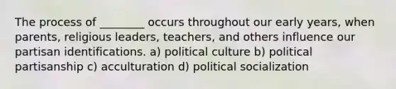 The process of ________ occurs throughout our early years, when parents, religious leaders, teachers, and others influence our partisan identifications. a) political culture b) political partisanship c) acculturation d) political socialization