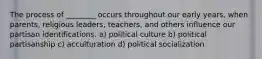 The process of ________ occurs throughout our early years, when parents, religious leaders, teachers, and others influence our partisan identifications. a) political culture b) political partisanship c) acculturation d) political socialization