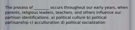 The process of ________ occurs throughout our early years, when parents, religious leaders, teachers, and others influence our partisan identifications. a) political culture b) political partisanship c) acculturation d) political socialization