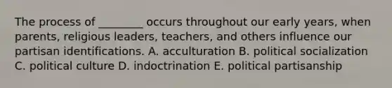 The process of ________ occurs throughout our early years, when parents, religious leaders, teachers, and others influence our partisan identifications. A. acculturation B. political socialization C. political culture D. indoctrination E. political partisanship