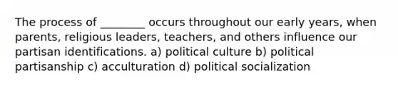 The process of ________ occurs throughout our early years, when parents, religious leaders, teachers, and others influence our partisan identifications. a) political culture b) political partisanship c) acculturation d) political socialization