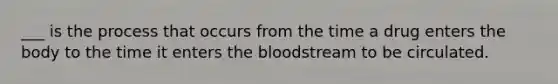 ___ is the process that occurs from the time a drug enters the body to the time it enters the bloodstream to be circulated.