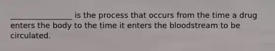 ________________ is the process that occurs from the time a drug enters the body to the time it enters the bloodstream to be circulated.