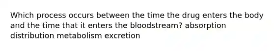 Which process occurs between the time the drug enters the body and the time that it enters the bloodstream? absorption distribution metabolism excretion