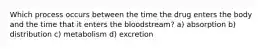 Which process occurs between the time the drug enters the body and the time that it enters the bloodstream? a) absorption b) distribution c) metabolism d) excretion