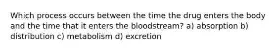 Which process occurs between the time the drug enters the body and the time that it enters the bloodstream? a) absorption b) distribution c) metabolism d) excretion