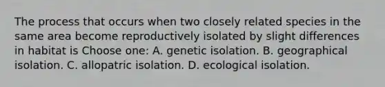 The process that occurs when two closely related species in the same area become reproductively isolated by slight differences in habitat is Choose one: A. genetic isolation. B. geographical isolation. C. allopatric isolation. D. ecological isolation.