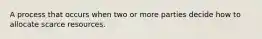 A process that occurs when two or more parties decide how to allocate scarce resources.