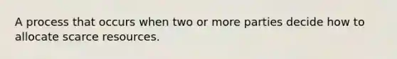 A process that occurs when two or more parties decide how to allocate scarce resources.