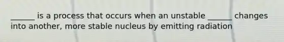 ______ is a process that occurs when an unstable ______ changes into another, more stable nucleus by emitting radiation