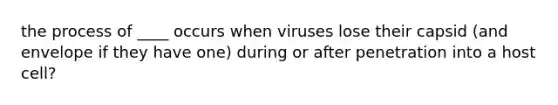 the process of ____ occurs when viruses lose their capsid (and envelope if they have one) during or after penetration into a host cell?