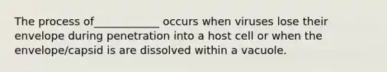 The process of____________ occurs when viruses lose their envelope during penetration into a host cell or when the envelope/capsid is are dissolved within a vacuole.