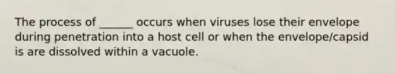 The process of ______ occurs when viruses lose their envelope during penetration into a host cell or when the envelope/capsid is are dissolved within a vacuole.