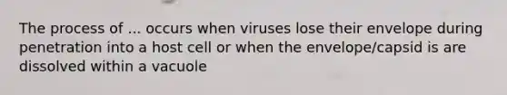 The process of ... occurs when viruses lose their envelope during penetration into a host cell or when the envelope/capsid is are dissolved within a vacuole