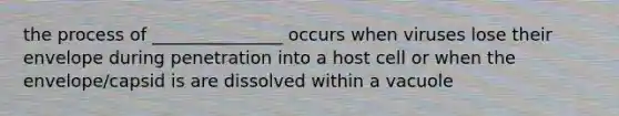 the process of _______________ occurs when viruses lose their envelope during penetration into a host cell or when the envelope/capsid is are dissolved within a vacuole