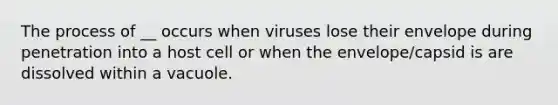 The process of __ occurs when viruses lose their envelope during penetration into a host cell or when the envelope/capsid is are dissolved within a vacuole.