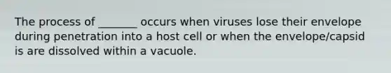 The process of _______ occurs when viruses lose their envelope during penetration into a host cell or when the envelope/capsid is are dissolved within a vacuole.