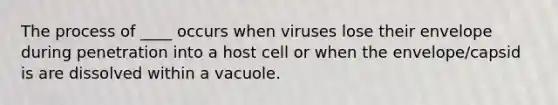 The process of ____ occurs when viruses lose their envelope during penetration into a host cell or when the envelope/capsid is are dissolved within a vacuole.