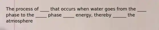 The process of ____ that occurs when water goes from the ____ phase to the _____ phase _____ energy, thereby ______ the atmosphere