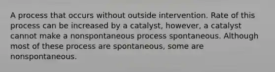 A process that occurs without outside intervention. Rate of this process can be increased by a catalyst, however, a catalyst cannot make a nonspontaneous process spontaneous. Although most of these process are spontaneous, some are nonspontaneous.