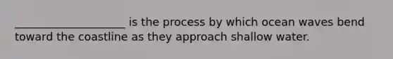 ____________________ is the process by which ocean waves bend toward the coastline as they approach shallow water.