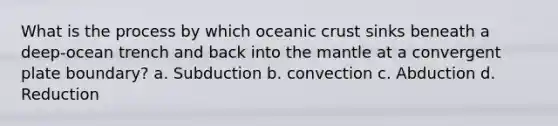 What is the process by which oceanic crust sinks beneath a deep-ocean trench and back into the mantle at a convergent plate boundary? a. Subduction b. convection c. Abduction d. Reduction