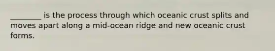 ________ is the process through which oceanic crust splits and moves apart along a mid-ocean ridge and new oceanic crust forms.