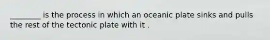 ________ is the process in which an oceanic plate sinks and pulls the rest of the tectonic plate with it .