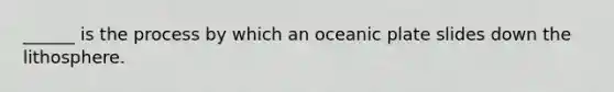 ______ is the process by which an oceanic plate slides down the lithosphere.