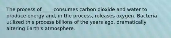 The process of_____consumes carbon dioxide and water to produce energy and, in the process, releases oxygen. Bacteria utilized this process billions of the years ago, dramatically altering Earth's atmosphere.