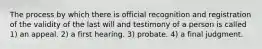 The process by which there is official recognition and registration of the validity of the last will and testimony of a person is called 1) an appeal. 2) a first hearing. 3) probate. 4) a final judgment.